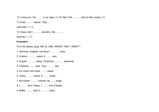 10. I know you. You ……. in my class. (+) 19. New York ………. near to New Jersey. (+)
11.Cows ……… insects. They …….
mammals. (- / +)
12. Susan and I ……….. teachers. We ………..
students. (- / +)
Evaluation
Fill in the blanks using “AM, IS, ARE, AM NOT, ISN’T, AREN’T”:
1. Germany, England, and Spain ………… cities.
2. A lemon ……….. sweet. It …….. sour.
3. Copper ……….. cheap. Diamonds ………… expensive.
4. Airplanes …….. slow. They ………. fast.
5. Ice cream and candy …….. sweet.
6. Today ……… cloudy. It …….. bright.
7. My brother ……… married. He …… single.
8. I ……… from Turkey. I …….. from Canada.
9. Maths ……… hard. It ……….. easy.
 