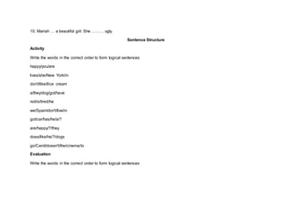 10. Mariah … a beautiful girl. She ……… ugly.
Sentence Structure
Activity
Write the words in the correct order to form logical sentences
happy/you/are
lives/she/New York/in
don't/like/I/ice cream
a/they/dog/got/have
not/is/tired/he
we/Spain/don't/live/in
got/car/has/he/a/?
are/happy/?/they
does/like/he/?/dogs
go/Carol/doesn't/the/cinema/to
Evaluation
Write the words in the correct order to form logical sentences
 