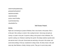 sister/in/my/hospital/a/works.
got/a/we/time/have/lot/of
watch/a/movie/!/let's
not/am/home/I/at/
you/ice cream/?/do/like
much/!/drink/don't/too
is/bus/he/the/?/on
Verb Tenses: Present
Activity
Right now I am looking at a picture of Barbara. She is not at home in the picture. She is
at the park. She is sitting on a bench. She is eating her lunch. Some boys and girls are
running on a patch in the park. A squirrel is sitting on the ground in front of Barbara. The
squirrel is eating a nut. Barbara is watching the squirrel. She always watches squirrels when
she eats her lunch in the park. Some ducks are swimming in the pond in the picture, and
some birds are flying in the sky. A policeman is riding a horse. He rides a horse in the park
every day. Near Barbara, a family is having a picnic. They go on a picnic every week.
 