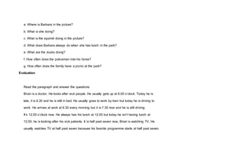 a. Where is Barbara in the picture?
b. What is she doing?
c. What is the squirrel doing in the picture?
d. What does Barbara always do when she has lunch in the park?
e. What are the ducks doing?
f. How often does the policeman ride his horse?
g. How often does the family have a picnic at the park?
Evaluation
Read the paragraph and answer the questions:
Brian is a doctor. He looks after sick people. He usually gets up at 6.00 o’clock. Today he is
late, it is 6.30 and he is still in bed. He usually goes to work by train but today he is driving to
work. He arrives at work at 6.30 every morning but it is 7.30 now and he is still driving.
It’s 12.00 o’clock now. He always has his lunch at 12.00 but today he isn’t having lunch at
12.00, he is looking after his sick patients. It is half past seven now, Brian is watching TV. He
usually watches TV at half past seven because his favorite programme starts at half past seven.
 
