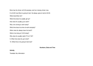 Brian has his dinner at 8.30 everyday and he is having dinner now.
It is 24.00 now Brian is going to bed. He always goes to bed at 24.00.
What does Brian do?
What time does he usually get up?
How does he usually go to work?
Why is he driving to work today?
What time does he arrive at work everyday?
When does he always have his lunch?
What is he doing at 12.00 today?
Why does he usually watch TV at 7.30?
9. What time does he go to bed?
10. What time is he going to bed now?
Numbers, Date and Time
Activity
Translate this information
 