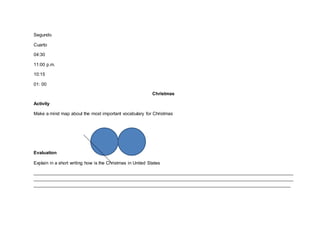 Segundo
Cuarto
04:30
11:00 p.m.
10:15
01: 00
Christmas
Activity
Make a mind map about the most important vocabulary for Christmas
Evaluation
Explain in a short writing how is the Christmas in United States
______________________________________________________________________________________________________
______________________________________________________________________________________________________
_____________________________________________________________________________________________________
 