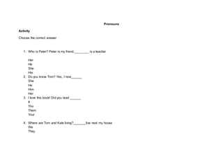 Pronouns
Activity
Choose the correct answer
1. Who is Peter? Peter is my friend.________ is a teacher
Her
He
She
His
2. Do you know Tom? Yes, I now______
She
He
Him
Her
3. I love this book! Did you read ______
It
You
Them
Your
4. Where are Tom and Kate living?_______live next my house
We
They
 