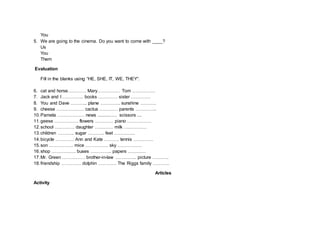 You
5. We are going to the cinema. Do you want to come with ____?
Us
You
Them
Evaluation
Fill in the blanks using “HE, SHE, IT, WE, THEY”:
6. cat and horse………… Mary…………… Tom ……………
7. Jack and I ………….. books …………. sister ………….
8. You and Dave ……….. plane …………. sunshine ……….
9. cheese ……………… cactus ………… parents …………..
10.Pamela ……………… news ................ scissors ....
11.geese ……………. flowers ………… piano …………….
12.school …………. daughter ………… milk ……………
13.children ……….. sugar ……….. feet …………..
14.bicycle ………… Ann and Kate ………. tennis ………….
15.son ……………. mice …………… sky …………….
16.shop ……………. buses ………….. papers …………
17.Mr. Green …………… brother-in-law ………….. picture ………..
18.friendship …………. dolphin ………… The Riggs family ………..
Articles
Activity
 