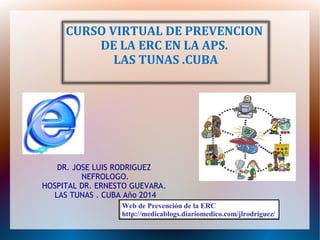 CURSO VIRTUAL DE PREVENCION 
DE LA ERC EN LA APS. 
LAS TUNAS .CUBA 
DR. JOSE LUIS RODRIGUEZ 
NEFROLOGO. 
HOSPITAL DR. ERNESTO GUEVARA. 
LAS TUNAS . CUBA Año 2014 
Web de Prevención de la ERC 
http://medicablogs.diariomedico.com/jlrodriguez/ 
 