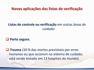 Novas aplicações das listas de verificação
Listas de controle ou verificação em outras áreas de
cuidado:
 Parto seguro.
 Trauma (10 % das mortes previsíveis por erros
humanos ou que occorem no sistema de cuidado;
está sendo testado em 13 hospitais do mundo).
 