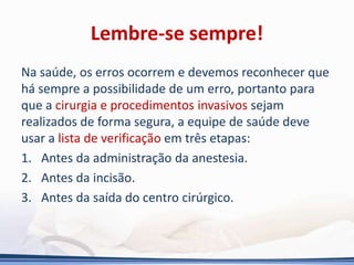 Lembre-se sempre!
Na saúde, os erros ocorrem e devemos reconhecer que
há sempre a possibilidade de um erro, portanto para
que a cirurgia e procedimentos invasivos sejam
realizados de forma segura, a equipe de saúde deve
usar a lista de verificação em três etapas:
1. Antes da administração da anestesia.
2. Antes da incisão.
3. Antes da saída do centro cirúrgico.
 