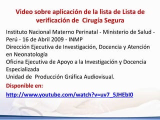 Video sobre aplicación de la lista de Lista de
verificación de Cirugía Segura
Instituto Nacional Materno Perinatal - Ministerio de Salud -
Perú - 16 de Abril 2009 - INMP
Dirección Ejecutiva de Investigación, Docencia y Atención
en Neonatología
Oficina Ejecutiva de Apoyo a la Investigación y Docencia
Especializada
Unidad de Producción Gráfica Audiovisual.
Disponible en:
http://www.youtube.com/watch?v=uv7_5JHEbI0
 