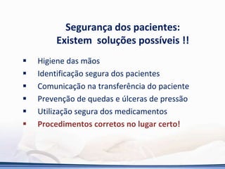 Segurança dos pacientes:
Existem soluções possíveis !!
 Higiene das mãos
 Identificação segura dos pacientes
 Comunicação na transferência do paciente
 Prevenção de quedas e úlceras de pressão
 Utilização segura dos medicamentos
 Procedimentos corretos no lugar certo!
 