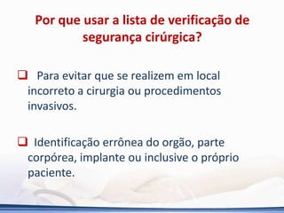 Por que usar a lista de verificação de
segurança cirúrgica?
 Para evitar que se realizem em local
incorreto a cirurgia ou procedimentos
invasivos.
 Identificação errônea do orgão, parte
corpórea, implante ou inclusive o próprio
paciente.
 