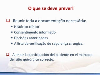 O que se deve prever!
 Reunir toda a documentação necessária:
 Histórico clínico
 Consentimento informado
 Decisões antecipadas
 A lista de verificação de segurança cirúrgica.
 Alentar la participación del paciente en el marcado
del sitio quirúrgico correcto.
 
