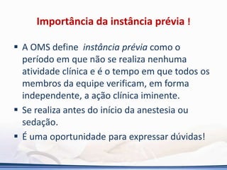 Importância da instância prévia !
 A OMS define instância prévia como o
período em que não se realiza nenhuma
atividade clínica e é o tempo em que todos os
membros da equipe verificam, em forma
independente, a ação clínica iminente.
 Se realiza antes do início da anestesia ou
sedação.
 É uma oportunidade para expressar dúvidas!
 