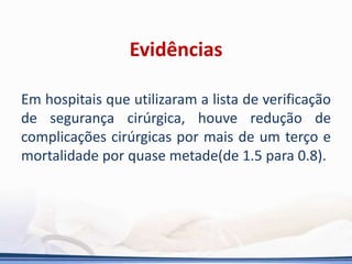 Evidências
Em hospitais que utilizaram a lista de verificação
de segurança cirúrgica, houve redução de
complicações cirúrgicas por mais de um terço e
mortalidade por quase metade(de 1.5 para 0.8).
 