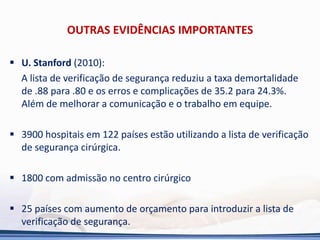 OUTRAS EVIDÊNCIAS IMPORTANTES
 U. Stanford (2010):
A lista de verificação de segurança reduziu a taxa demortalidade
de .88 para .80 e os erros e complicações de 35.2 para 24.3%.
Além de melhorar a comunicação e o trabalho em equipe.
 3900 hospitais em 122 países estão utilizando a lista de verificação
de segurança cirúrgica.
 1800 com admissão no centro cirúrgico
 25 países com aumento de orçamento para introduzir a lista de
verificação de segurança.
 