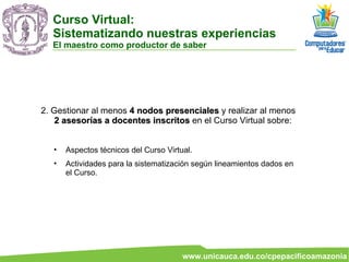 2. Gestionar al menos  4 nodos presenciales  y realizar al menos  2 asesorías a docentes inscritos  en el Curso Virtual sobre:  Aspectos técnicos del Curso Virtual. Actividades para la sistematización según lineamientos dados en el Curso. Curso Virtual:  Sistematizando nuestras experiencias El maestro como productor de saber 