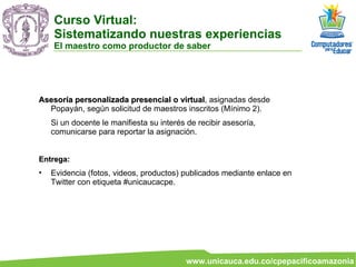 Asesoría personalizada presencial o virtual , asignadas desde Popayán, según solicitud de maestros inscritos (Mínimo 2). Si un docente le manifiesta su interés de recibir asesoría, comunicarse para reportar la asignación. Entrega:  Evidencia (fotos, videos, productos) publicados mediante enlace en Twitter con etiqueta #unicaucacpe.  Curso Virtual:  Sistematizando nuestras experiencias El maestro como productor de saber 