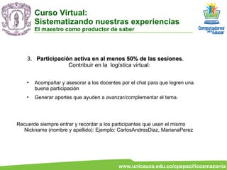 3.  Participación activa en al menos 50% de las sesiones . Contribuir en la  logística virtual: Acompañar y asesorar a los docentes por el chat para que logren una buena participación Generar aportes que ayuden a avanzar/complementar el tema. Recuerde siempre entrar y recordar a los participantes que usen el mismo Nickname (nombre y apellido): Ejemplo: CarlosAndresDiaz, MarianaPerez Curso Virtual:  Sistematizando nuestras experiencias El maestro como productor de saber 