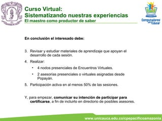 En conclusión el interesado debe:  Revisar y estudiar materiales de aprendizaje que apoyan el desarrollo de cada sesión. Realizar: 4 nodos presenciales de Encuentros Virtuales. 2 asesorías presenciales o virtuales asignadas desde Popayán. Participación activa en al menos 50% de las sesiones.  Y, para empezar,  comunicar su intención de participar para certificarse , a fin de incluirlo en directorio de posibles asesores. Curso Virtual:  Sistematizando nuestras experiencias El maestro como productor de saber 