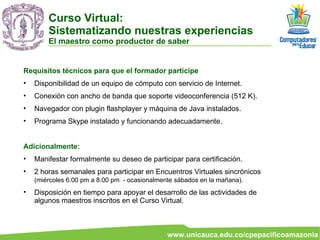 Requisitos técnicos para que el formador participe Disponibilidad de un equipo de cómputo con servicio de Internet. Conexión con ancho de banda que soporte videoconferencia (512 K). Navegador con plugin flashplayer y máquina de Java instalados. Programa Skype instalado y funcionando adecuadamente. Adicionalmente: Manifestar formalmente su deseo de participar para certificación. 2 horas semanales para participar en Encuentros Virtuales sincrónicos  (miércoles 6:00 pm a 8:00 pm  - ocasionalmente sábados en la mañana).   Disposición en tiempo para apoyar el desarrollo de las actividades de algunos maestros inscritos en el Curso Virtual. Curso Virtual:  Sistematizando nuestras experiencias El maestro como productor de saber 