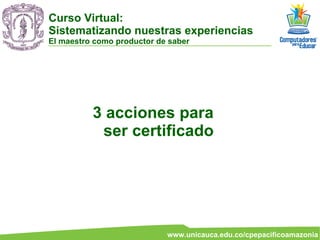 3 acciones para ser certificado Curso Virtual:  Sistematizando nuestras experiencias El maestro como productor de saber 