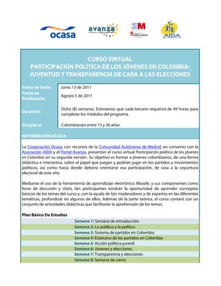 CURSO VIRTUAL
    PARTICIPACIÓN POLÍTICA DE LOS JÓVENES EN COLOMBIA:
    JUVENTUD Y TRANSPARENCIA DE CARA A LAS ELECCIONES

Fecha de Inicio:      Junio 13 de 2011
Fecha de
                      Agosto 5 de 2011
finalización:

                      Ocho (8) semanas. Estimamos que cada becario requerirá de 49 horas para
Duración:
                      completar los módulos del programa.

Dirigido a:           Colombian@s entre 15 y 26 años.

INFORMACIÓN BÁSICA

La Corporación Ocasa, con recursos de la Comunidad Autónoma de Madrid, en convenio con la
Asociación AIDA y el Portal Avanza, presentan el curso virtual Participación política de los jóvenes
en Colombia en su segunda versión. Su objetivo es formar a jóvenes colombianos, de una forma
didáctica e interactiva, sobre el papel que juegan y podrían jugar en los partidos y movimientos
políticos, así como hacia donde debería orientarse esa participación, de cara a la coyuntura
electoral de este año.

Mediante el uso de la herramienta de aprendizaje electrónico Moodle, y sus componentes como
foros de discusión y chats, l@s participantes tendrán la oportunidad de aprender conceptos
básicos de los temas del curso y, con la ayuda de l@s moderadores y de expertos en las diferentes
temáticas, profundizar en algunos de ellos. Además de la parte teórica, el curso contará con un
conjunto de actividades didácticas que facilitarán la aprehensión de los temas.

Plan Básico De Estudios
                             Semana 1: Semana de introducción
                             Semana 2: Lo público y la política
                             Semana 3: Sistema de partidos en Colombia
                             Semana 4: Estatutos de los partidos en Colombia
                             Semana 5: Acción política juvenil
                             Semana 6: Jóvenes y elecciones
                             Semana 7: Transparencia y elecciones
                             Semana 8: Semana de cierre
 