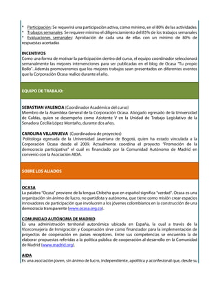 * Participación: Se requerirá una participación activa, como mínimo, en el 80% de las actividades
* Trabajos semanales: Se requiere mínimo el diligenciamiento del 85% de los trabajos semanales
* Evaluaciones semanales: Aprobación de cada una de ellas con un mínimo de 80% de
respuestas acertadas

INCENTIVOS
Como una forma de motivar la participación dentro del curso, el equipo coordinador seleccionará
semanalmente las mejores intervenciones para ser publicadas en el blog de Ocasa “Tu propio
Rollo”. Además promoveremos que los mejores trabajos sean presentados en diferentes eventos
que la Corporación Ocasa realice durante el año.


EQUIPO DE TRABAJO:


SEBASTIAN VALENCIA (Coordinador Académico del curso)
Miembro de la Asamblea General de la Corporación Ocasa. Abogado egresado de la Universidad
de Caldas, quien se desempeño como Asistente V en la Unidad de Trabajo Legislativo de la
Senadora Cecilia López Montaño, durante dos años.

CAROLINA VILLANUEVA (Coordinadora de proyectos)
Politóloga egresada de la Universidad Javeriana de Bogotá, quien ha estado vinculada a la
Corporación Ocasa desde el 2009. Actualmente coordina el proyecto “Promoción de la
democracia participativa” el cual es financiado por la Comunidad Autónoma de Madrid en
convenio con la Asociación AIDA.


SOBRE LOS ALIADOS


OCASA
La palabra “Ocasa” proviene de la lengua Chibcha que en español significa “verdad”. Ocasa es una
organización sin ánimo de lucro, no partidista y autónoma, que tiene como misión crear espacios
innovadores de participación que involucren a los jóvenes colombianos en la construcción de una
democracia transparente (www.ocasa.org.co).

COMUNIDAD AUTÓNOMA DE MADRID
Es una administración territorial autonómica ubicada en España, la cual a través de la
Viceconsejería de Inmigración y Cooperación sirve como financiador para la implementación de
proyectos de cooperación en países receptores. Entre sus competencias se encuentra la de
elaborar propuestas referidas a la política pública de cooperación al desarrollo en la Comunidad
de Madrid (www.madrid.org).

AIDA
Es una asociación joven, sin ánimo de lucro, independiente, apolítica y aconfesional que, desde su
 
