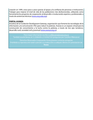 creación en 1999, crece poco a poco gracias al apoyo y la confianza de personas e instituciones.
Trabajan para mejorar el nivel de vida de las poblaciones más desfavorecidas, utilizando como
herramienta los proyectos de cooperación al desarrollo e involucrando expertos y profesionales a
través de asistencias técnicas (www.ong-aida.org).

PORTAL AVANZA
Iniciativa de la Fundación Development Gateway, organización que fomenta las tecnologías de la
información y la comunicación (TIC) para reducir la pobreza. Avanza es un espacio virtual para la
construcción de conocimiento y la lucha contra la pobreza, a través de tres ejes temáticos:
desarrollo rural, sociedad civil y juventud (www.avanza.org.co).

                 Para mayor información escriba a cvillanueva@ocasa.org.co
     También puede llamar al (1) 2566420 o 3143562163 (preguntar por Carolina Villanueva)
             Derechos Reservados Corporación Ocasa jóvenes contra la corrupción
 Prohibida su reproducción total o parcial o su traducción a cualquier idioma sin autorización de
                                              Ocasa.
 
