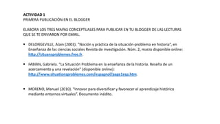 ACTIVIDAD 1
PRIMERA PUBLICACIÓN EN EL BLOGGER
ELABORA LOS TRES MAPAS CONCEPTUALES PARA PUBLICAR EN TU BLOGGER DE LAS LECTURAS
QUE SE TE ENVIARON POR EMAIL.
 DELONGEVILLE, Alain (2003). “Noción y práctica de la situación-problema en historia”, en
Enseñanza de las ciencias sociales Revista de investigación. Núm. 2, marzo disponible online:
http://situansproblemes.free.fr.
 FABIAN, Gabriela. “La Situación Problema en la enseñanza de la historia. Reseña de un
acercamiento y una revelación” (disponible online):
http://www.situationsproblemes.com/espagnol/page1esp.htm.
 MORENO, Manuel (2010). “Innovar para diversificar y favorecer el aprendizaje histórico
mediante entornos virtuales”. Documento inédito.

 
