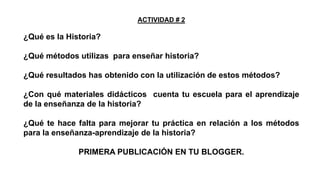 ACTIVIDAD # 2

¿Qué es la Historia?

¿Qué métodos utilizas para enseñar historia?
¿Qué resultados has obtenido con la utilización de estos métodos?
¿Con qué materiales didácticos cuenta tu escuela para el aprendizaje
de la enseñanza de la historia?
¿Qué te hace falta para mejorar tu práctica en relación a los métodos
para la enseñanza-aprendizaje de la historia?
PRIMERA PUBLICACIÓN EN TU BLOGGER.

 