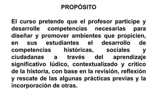 PROPÓSITO
El curso pretende que el profesor participe y
desarrolle competencias necesarias para
diseñar y promover ambientes que propicien,
en sus estudiantes el desarrollo de
competencias
históricas,
sociales
y
ciudadanas
a
través
del
aprendizaje
significativo lúdico, contextualizado y crítico
de la historia, con base en la revisión, reflexión
y rescate de las algunas prácticas previas y la
incorporación de otras.

 