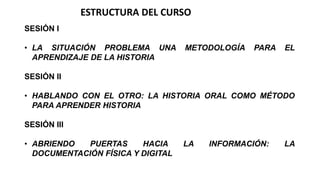 ESTRUCTURA DEL CURSO
SESIÓN I
• LA SITUACIÓN PROBLEMA UNA
APRENDIZAJE DE LA HISTORIA

METODOLOGÍA

PARA

EL

SESIÓN II
• HABLANDO CON EL OTRO: LA HISTORIA ORAL COMO MÉTODO
PARA APRENDER HISTORIA
SESIÓN III

• ABRIENDO
PUERTAS
HACIA
DOCUMENTACIÓN FÍSICA Y DIGITAL

LA

INFORMACIÓN:

LA

 