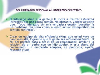 DEL LIDERAZGO PERSONAL AL LIDERAZGO COLECTIVO:   El liderazgo atrae a la gente y la incita a realizar esfuerzos increíbles por una causa común. No obstante, Zenger advierte que: "Todo liderazgo sin una verdadera gestión constituiría un problema tan serio como nuestro actual desequilibrio en sentido contrario". Crear un equipo de alta eficiencia exige que usted vaya un paso mas allá, logrando que la gente sea  interdependiente .  El rol del gerente pasa a ser el de un colaborador, similar a la relación de un padre con un hijo adulto. A esta altura del crecimiento, un empleado coopera, se preocupa, ayuda, respalda y une.   