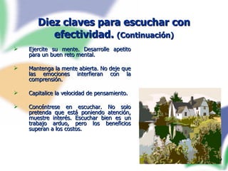 Diez claves para escuchar con efectividad.  (Continuación) Ejercite su mente. Desarrolle apetito para un buen reto mental. Mantenga la mente abierta. No deje que las emociones interfieran con la comprensión. Capitalice la velocidad de pensamiento. Concéntrese en escuchar. No solo pretenda que está poniendo atención, muestre interés. Escuchar bien es un trabajo arduo, pero los beneficios superan a los costos.  