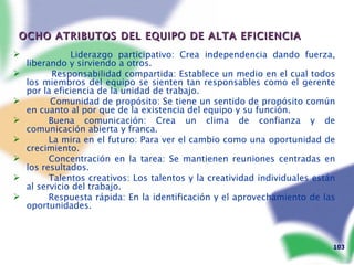 OCHO ATRIBUTOS DEL EQUIPO DE ALTA EFICIENCIA Liderazgo participativo: Crea independencia dando fuerza, liberando y sirviendo a otros. Responsabilidad compartida: Establece un medio en el cual todos los miembros del equipo se sienten tan responsables como el gerente por la eficiencia de la unidad de trabajo. Comunidad de propósito: Se tiene un sentido de propósito común en cuanto al por que de la existencia del equipo y su función. Buena comunicación: Crea un clima de confianza y de comunicación abierta y franca. La mira en el futuro: Para ver el cambio como una oportunidad de crecimiento. Concentración en la tarea: Se mantienen reuniones centradas en los resultados. Talentos creativos: Los talentos y la creatividad individuales están al servicio del trabajo. Respuesta rápida: En la identificación y el aprovechamiento de las oportunidades. 