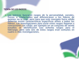 TEORÍA DE LOS RASGOS Los teóricos buscaron rasgos de la personalidad, sociales, físicos o intelectuales que diferenciaran a los líderes de quienes no lo eran; pero para que este concepto fuera válido deberían existir características especificas afines a todos los líderes. Las investigaciones para aislar estos rasgos llegaron a conclusiones sin salida: por ejemplo en un conjunto de veinte estudios se identificaron casi ochenta rasgos para el liderazgo, pero solo seis de estos rasgos eran comunes en cuatro o más investigaciones. 