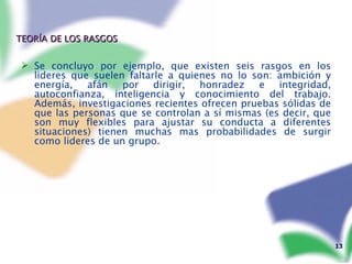 TEORÍA DE LOS RASGOS Se concluyo por ejemplo, que existen seis rasgos en los lideres que suelen faltarle a quienes no lo son: ambición y energía, afán por dirigir, honradez e integridad, autoconfianza, inteligencia y conocimiento del trabajo. Además, investigaciones recientes ofrecen pruebas sólidas de que las personas que se controlan a sí mismas (es decir, que son muy flexibles para ajustar su conducta a diferentes situaciones) tienen muchas mas probabilidades de surgir como lideres de un grupo. 