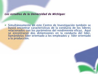 Los estudios de la Universidad de Michigan : Simultáneamente en este Centro de Investigación también se buscó encontrar características de la conducta de los lideres relacionados con los parámetros del rendimiento eficaz.  Aquí se encontraron dos dimensiones en la conducta del líder, llamándolas líder orientado a los empleados y  líder orientado a la producción. 