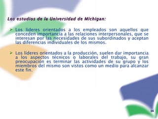 Los estudios de la Universidad de Michigan: Los líderes orientados a los empleados son aquellos que conceden importancia a las relaciones interpersonales, que se interesan por las necesidades de sus subordinados y aceptan las diferencias individuales de los mismos. Los líderes orientados a la producción, suelen dar importancia a los aspectos técnicos o laborales del trabajo, su gran preocupación es terminar las actividades de su grupo y los miembros del mismo son vistos como un medio para alcanzar este fin. 