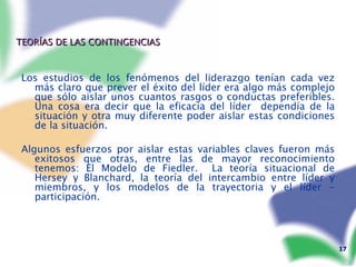 TEORÍAS DE LAS CONTINGENCIAS Los estudios de los fenómenos del liderazgo tenían cada vez más claro que prever el éxito del líder era algo más complejo que sólo aislar unos cuantos rasgos o conductas preferibles. Una cosa era decir que la eficacia del líder  dependía de la situación y otra muy diferente poder aislar estas condiciones de la situación. Algunos esfuerzos por aislar estas variables claves fueron más exitosos que otras, entre las de mayor reconocimiento tenemos: El Modelo de Fiedler.  La teoría situacional de Hersey y Blanchard, la teoría del intercambio entre líder y miembros, y los modelos de la trayectoria y el líder - participación. 