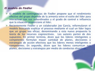 El modelo de Fiedler El modelo de contingencias de Fiedler propone que el rendimiento efectivo del grupo depende de la armonía entre el estilo del líder para interactuar con sus subordinados y el grado de control e influencia que la situación proporcione al líder.  Recientemente Fiedler y un colaborador Joe García, reformularon el modelo buscando explicar el proceso mediante el cual un líder logra que un grupo sea eficaz, denominando a esta nueva propuesta la teoría de los recursos cognoscitivos.  Los autores parten de dos supuestos. En primer termino, dicen que los lideres inteligentes y competentes formulan mayor cantidad de planes, decisiones y estrategias de acción efectivos que los lideres menos inteligentes y competentes. En segundo, dicen que los lideres comunican sus planes, decisiones y estrategias por medio de conductas directivas.. 