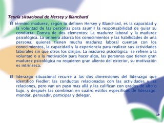 Teoría situacional de Hersey y Blanchard Él término madurez, según lo definen Hersey y Blanchard, es la capacidad y la voluntad de las personas para asumir la responsabilidad de guiar su conducta. Consta de dos elementos: La madurez laboral y la madurez psicológica. La primera abarca los conocimientos y las habilidades de una persona, quienes tienen mucha madurez laboral cuentan con los conocimientos, la capacidad y la experiencia para realizar sus actividades laborales sin que otros los dirijan. La madurez psicológica  se refiere a la voluntad o a la motivación para hacer algo, las personas que tienen gran madurez psicológica no requieren gran aliento del exterior, su motivación es intrínseca. El liderazgo situacional recurre a las dos dimensiones del liderazgo que identifico Fiedler: las conductas relacionadas con las actividades y las relaciones, pero van un paso mas allá y las califican con grados de alto o bajo, y después las combinan en cuatro estilos específicos de liderazgo: mandar, persuadir, participar y delegar. 