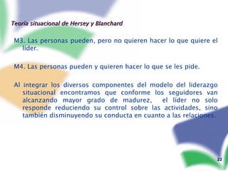 Teoría situacional de Hersey y Blanchard M3. Las personas pueden, pero no quieren hacer lo que quiere el líder.  M4. Las personas pueden y quieren hacer lo que se les pide. Al integrar los diversos componentes del modelo del liderazgo situacional encontramos que conforme los seguidores van alcanzando mayor grado de madurez,  el líder no solo responde reduciendo su control sobre las actividades, sino también disminuyendo su conducta en cuanto a las relaciones. 