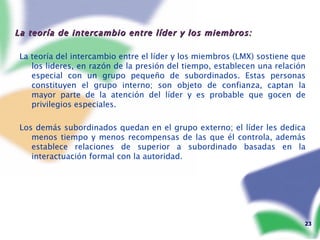 La teoría de intercambio entre líder y los miembros: La teoría del intercambio entre el líder y los miembros (LMX) sostiene que los lideres, en razón de la presión del tiempo, establecen una relación especial con un grupo pequeño de subordinados. Estas personas constituyen el grupo interno; son objeto de confianza, captan la mayor parte de la atención del líder y es probable que gocen de privilegios especiales. Los demás subordinados quedan en el grupo externo; el líder les dedica menos tiempo y menos recompensas de las que él controla, además establece relaciones de superior a subordinado basadas en la interactuación formal con la autoridad. 