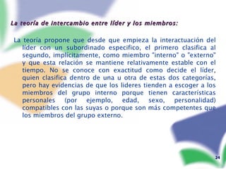 La teoría de intercambio entre líder y los miembros: La teoría propone que desde que empieza la interactuación del líder con un subordinado especifico, el primero clasifica al segundo, implícitamente, como miembro "interno" o "externo" y que esta relación se mantiene relativamente estable con el tiempo. No se conoce con exactitud como decide el líder, quien clasifica dentro de una u otra de estas dos categorías, pero hay evidencias de que los lideres tienden a escoger a los miembros del grupo interno porque tienen características personales (por ejemplo, edad, sexo, personalidad) compatibles con las suyas o porque son más competentes que los miembros del grupo externo. 