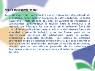 Teoría trayectoria-meta: La teoría trayectoria - meta implica que un mismo líder, dependiendo de la situación, puede adoptar cualquiera de estas conductas.  La teoría trayectoria - meta propone dos tipos de variables de situaciones o contingencias que moderan la relación entre la conducta y el resultado del liderazgo; las que están en el ambiente, fuera del control del subordinado (estructura de la actividad, sistema formal de autoridad y grupo de trabajo), y las que forman parte de las características personales del subordinado (punto de control, experiencia y capacidad percibida).  Los factores del ambiente determinan el tipo de conducta complementaria que debe observar el líder para que los subordinados alcancen un máximo de resultados, mientras que las características personales de los subordinados determinan la forma en que se interpretara el ambiente y la conducta del líder. 
