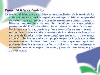 Teoría del líder carismático  La teoría del liderazgo carismático es una ampliación de la teoría de los atributos que dice que los seguidores atribuyen al líder una capacidad sobrehumana o extraordinaria cuando este observa ciertas conductas. Diversos autores han tratado de identificar las características personales del líder carismático. Robert House ha identificado tres:  Muchísima confianza, dominio y firme convicción en sus creencias.  Warren Bennis, tras estudiar a noventa de los lideres más famosos y exitosos de Estados Unidos se encontró que tenían cuatro elementos en común: Tenían un sueño o un propósito que los impulsaba; podían comunicarlo en términos claros, de tal manera que sus seguidores pudieran identificarse con el sueño sin problemas; eran consistentes y centrados cuando perseguían su sueño; y conocían sus ventajas y las aprovechaban.  