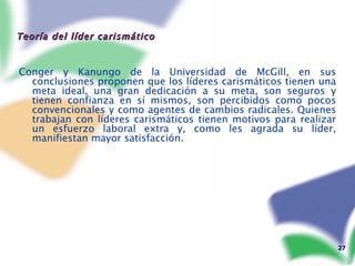 Teoría del líder carismático  Conger y Kanungo de la Universidad de McGill, en sus conclusiones proponen que los líderes carismáticos tienen una meta ideal, una gran dedicación a su meta, son seguros y tienen confianza en sí mismos, son percibidos como pocos convencionales y como agentes de cambios radicales. Quienes trabajan con líderes carismáticos tienen motivos para realizar un esfuerzo laboral extra y, como les agrada su líder, manifiestan mayor satisfacción.   