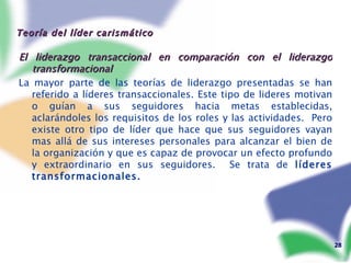 Teoría del líder carismático  El liderazgo transaccional en comparación con el liderazgo transformacional La mayor parte de las teorías de liderazgo presentadas se han referido a líderes transaccionales. Este tipo de lideres motivan o guían a sus seguidores hacia metas establecidas, aclarándoles los requisitos de los roles y las actividades.  Pero existe otro tipo de líder que hace que sus seguidores vayan mas allá de sus intereses personales para alcanzar el bien de la organización y que es capaz de provocar un efecto profundo y extraordinario en sus seguidores.  Se trata de  líderes   transformacionales. 