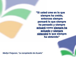 “ Si usted cree en lo que siempre ha creído, entonces siempre pensará lo que siempre ha pensado y siempre  actuará  como  siempre ha actuado  y  siempre obtendrá  lo que siempre ha obtenido” Marilyn Ferguson, “La conspiración de Acuario” 