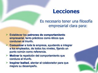 Establecer los  patrones de comportamiento  empresarial, tanto prácticos como éticos que conducen al triunfo. Comunicar  a toda la empresa, ayudando a integrar a los empleados, de todos los niveles, fijando un punto común como referencia. Motivar  la repetición del comportamiento que conduce al triunfo. Inspirar lealtad , alentar al colaborador para que mejore su desempeño. Lecciones Es necesario tener una filosofía empresarial clara para: 